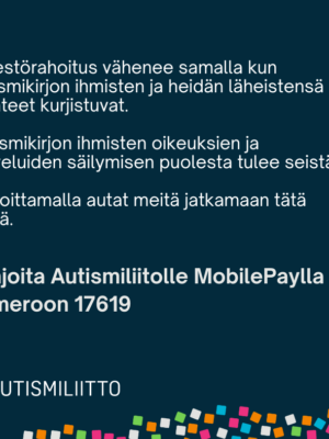 Kuvassa teksti: Järjestörahoitus vähenee samalla kun autismikirjon ihmisten ja heidän tilanteensa kurjistuvat. Autismikirjon ihmisten oikeuksien ja palveluiden säilymisen puolesta tulee seistä. Lahjoittamalla autat meitä jatkamaan tätä työtä. Lisäksi liiton logo ja teidot MobilePay-lahjoitusnumerosta 17619.