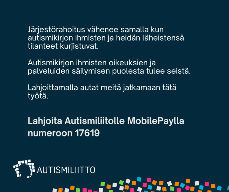 Kuvassa teksti: Järjestörahoitus vähenee samalla kun autismikirjon ihmisten ja heidän tilanteensa kurjistuvat. Autismikirjon ihmisten oikeuksien ja palveluiden säilymisen puolesta tulee seistä. Lahjoittamalla autat meitä jatkamaan tätä työtä. Lisäksi liiton logo ja teidot MobilePay-lahjoitusnumerosta 17619.